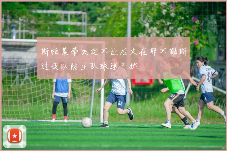 斯帕莱蒂决定不让尤文在那不勒斯过夜以防主队球迷干扰